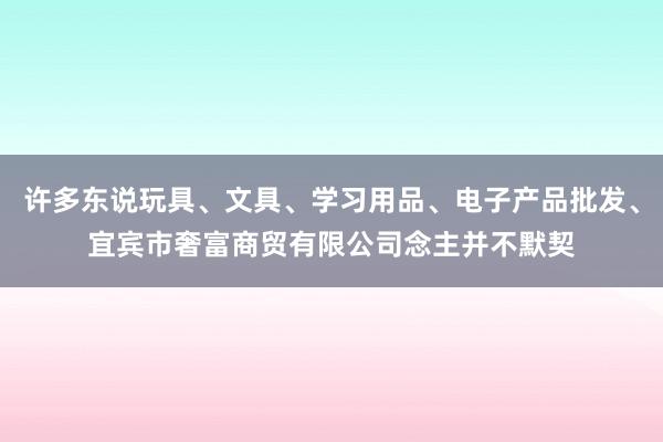 许多东说玩具、文具、学习用品、电子产品批发、宜宾市奢富商贸有限公司念主并不默契