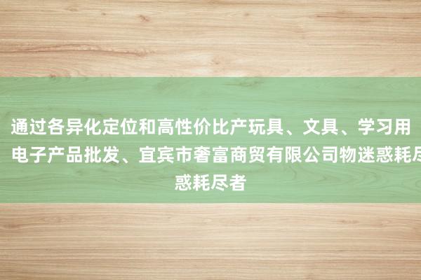 通过各异化定位和高性价比产玩具、文具、学习用品、电子产品批发、宜宾市奢富商贸有限公司物迷惑耗尽者